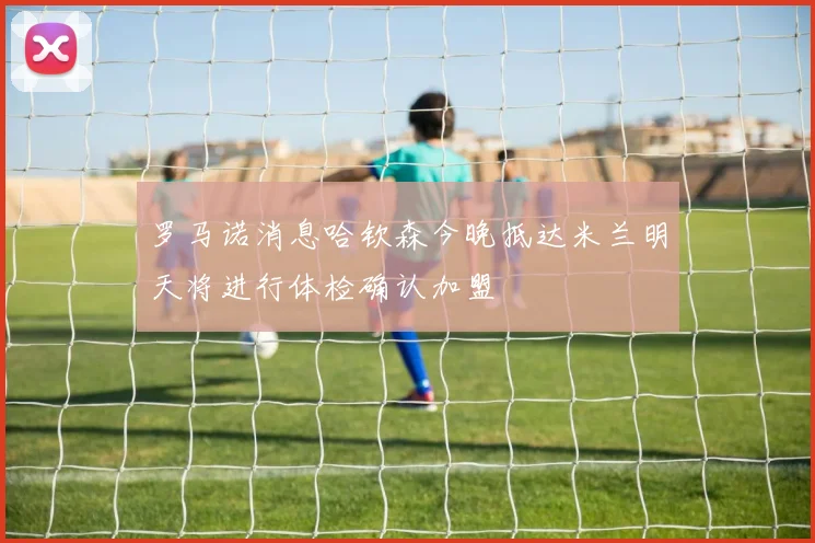 罗马诺消息哈钦森今晚抵达米兰明天将进行体检确认加盟