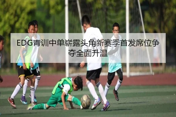 EDG青训中单崭露头角新赛季首发席位争夺全面升温