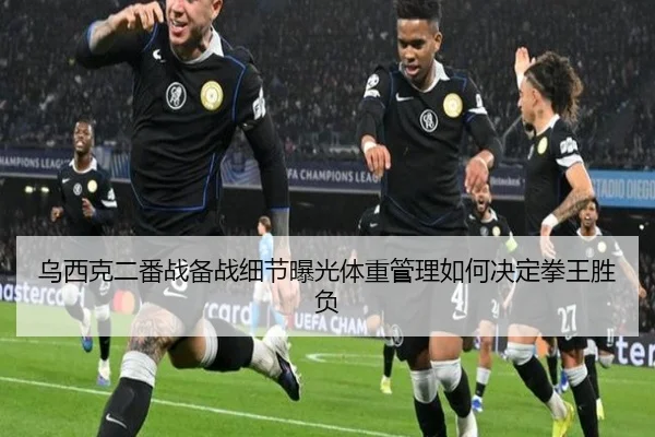 乌西克二番战备战细节曝光体重管理如何决定拳王胜负